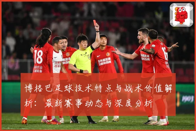 博格巴足球技术特点与战术价值解析：最新赛事动态与深度分析