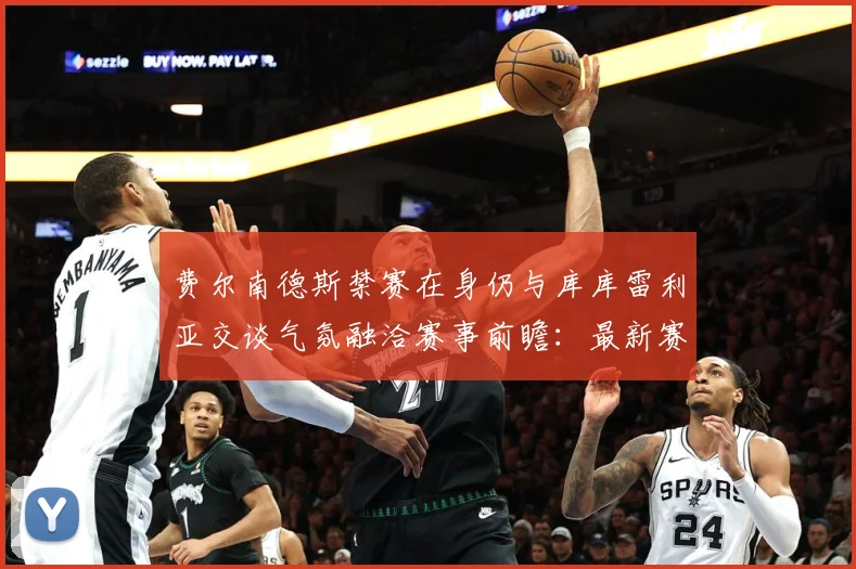 费尔南德斯禁赛在身仍与库库雷利亚交谈气氛融洽赛事前瞻：最新赛事动态与深度分析