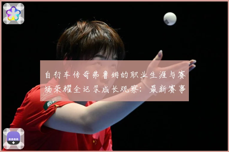 自行车传奇弗鲁姆的职业生涯与赛场荣耀全记录成长观察：最新赛事动态与深度分析