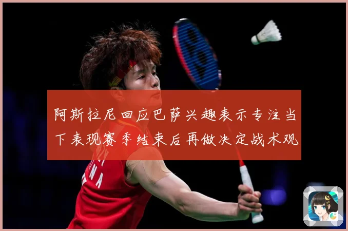 阿斯拉尼回应巴萨兴趣表示专注当下表现赛季结束后再做决定战术观察：最新赛事动态与深度分析