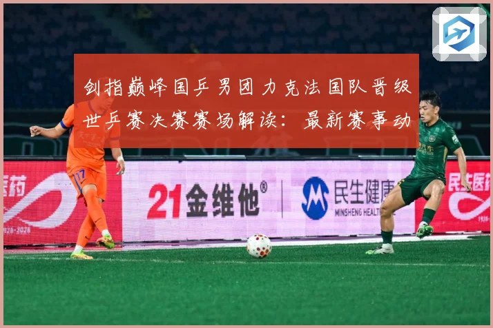 剑指巅峰国乒男团力克法国队晋级世乒赛决赛赛场解读：最新赛事动态与深度分析
