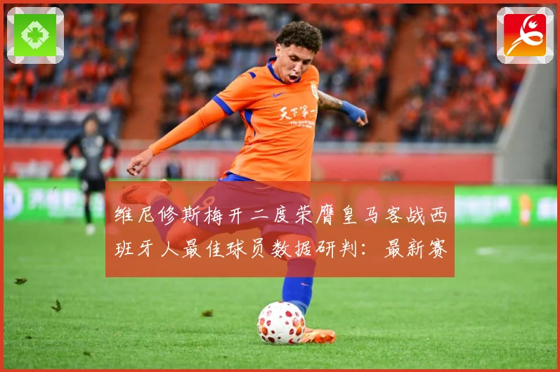 维尼修斯梅开二度荣膺皇马客战西班牙人最佳球员数据研判：最新赛事动态与深度分析