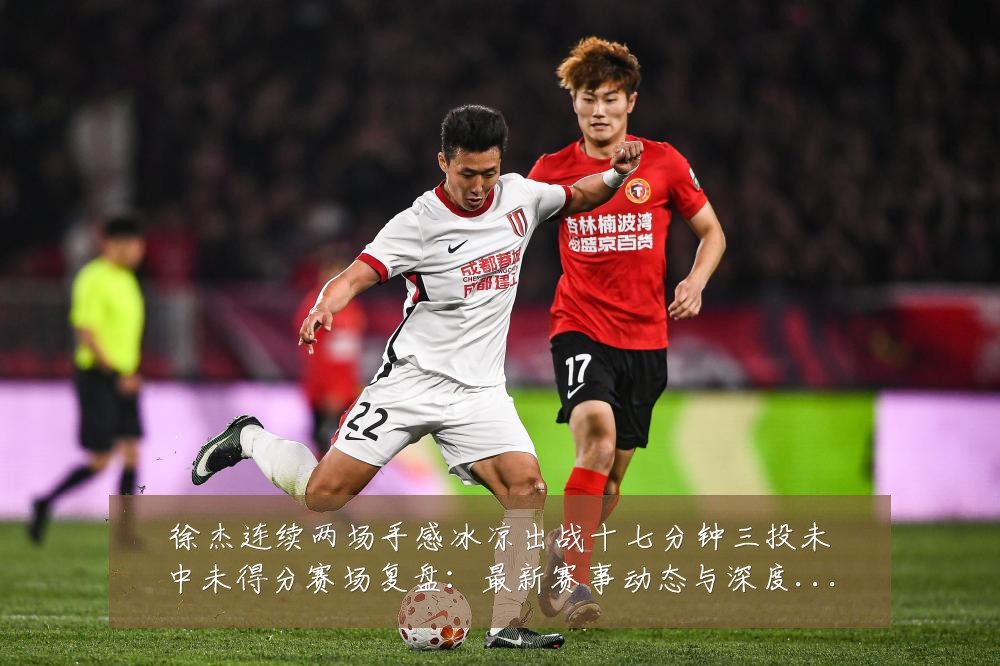 徐杰连续两场手感冰凉出战十七分钟三投未中未得分赛场复盘:最新赛事动态与深度分析