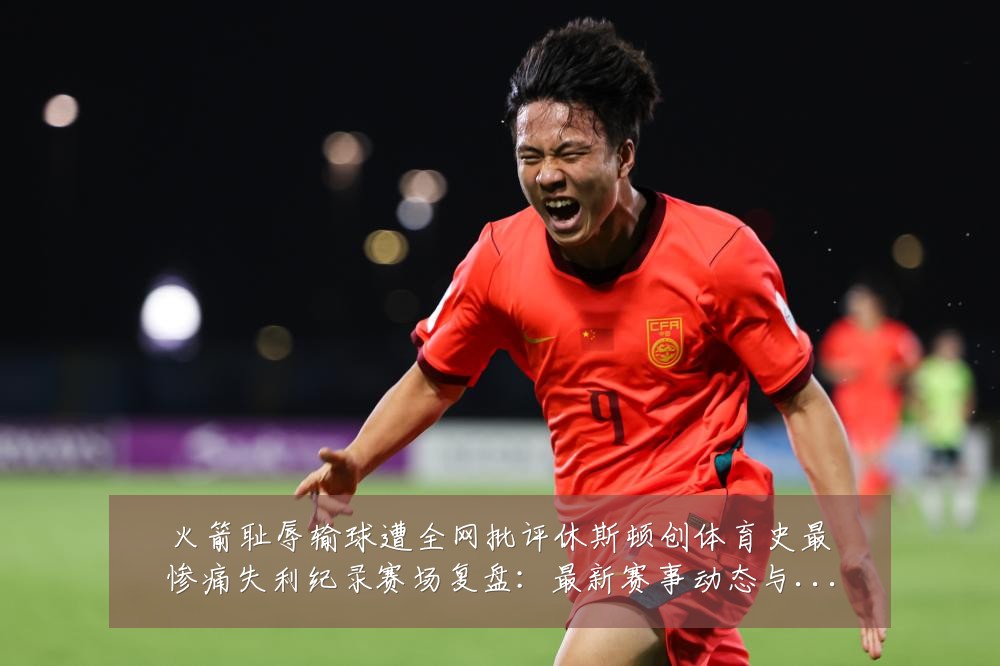 火箭耻辱输球遭全网批评休斯顿创体育史最惨痛失利纪录赛场复盘:最新赛事动态与深度分析